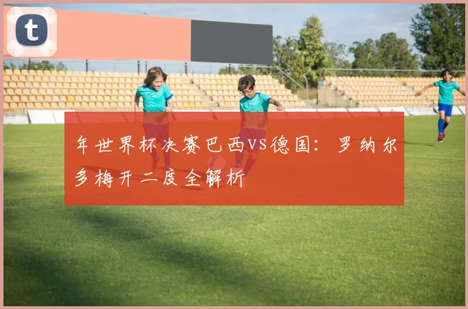 年世界杯决赛巴西vs德国：罗纳尔多梅开二度全解析