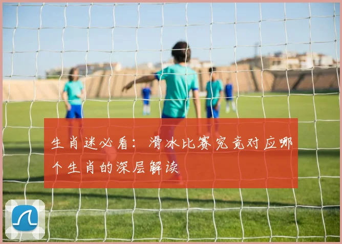 生肖迷必看:滑冰比赛究竟对应哪个生肖的深层解读