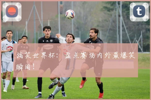 搞笑世界杯:盘点赛场内外最爆笑瞬间!