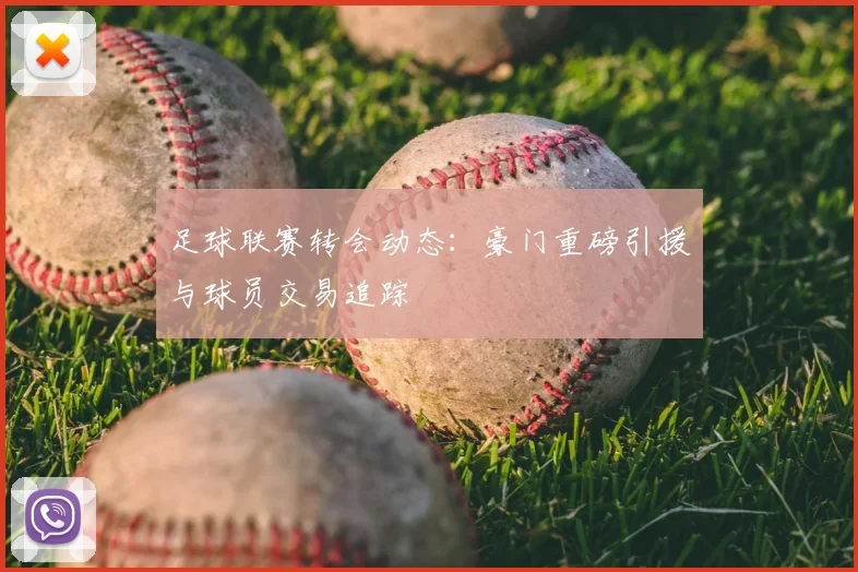 足球联赛转会动态：豪门重磅引援与球员交易追踪