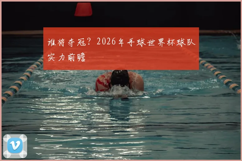 谁将夺冠？2026年手球世界杯球队实力前瞻