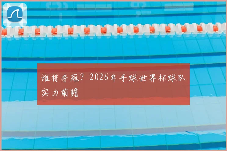谁将夺冠？2026年手球世界杯球队实力前瞻