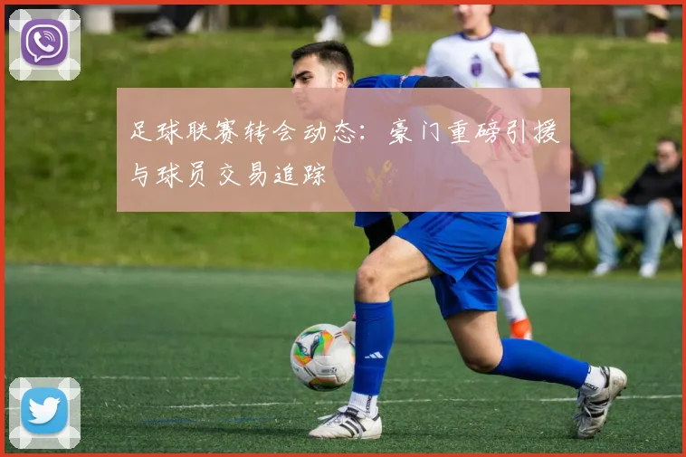 足球联赛转会动态:豪门重磅引援与球员交易追踪
