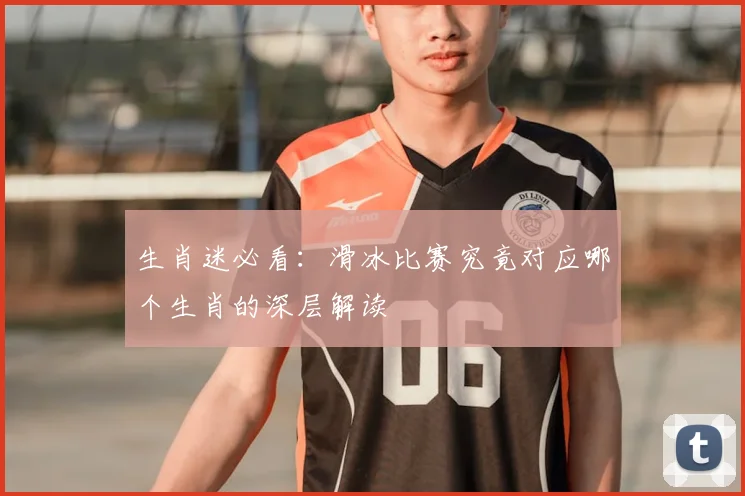 生肖迷必看：滑冰比赛究竟对应哪个生肖的深层解读