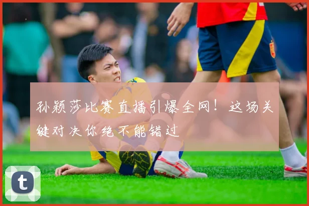 孙颖莎比赛直播引爆全网!这场关键对决你绝不能错过